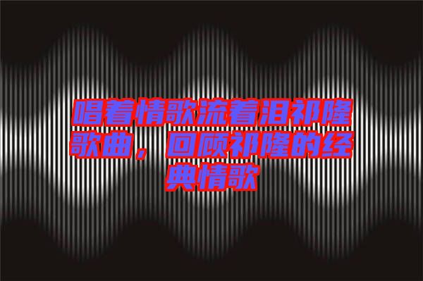 唱著情歌流著淚祁隆歌曲，回顧祁隆的經(jīng)典情歌