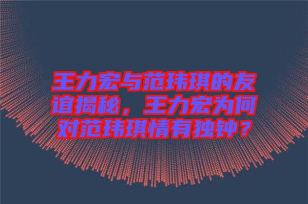 王力宏與范瑋琪的友誼揭秘，王力宏為何對(duì)范瑋琪情有獨(dú)鐘？