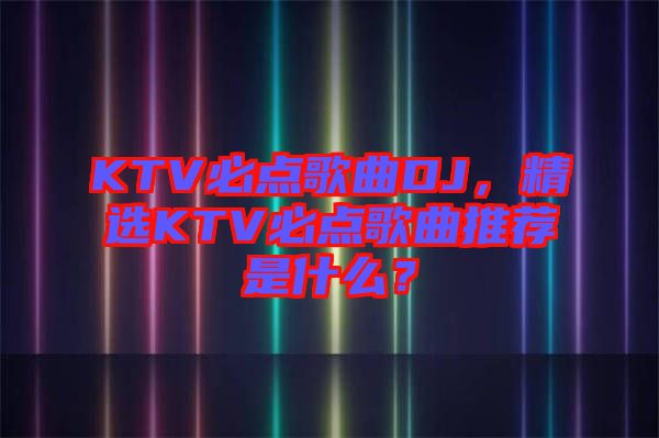 KTV必點(diǎn)歌曲DJ，精選KTV必點(diǎn)歌曲推薦是什么？