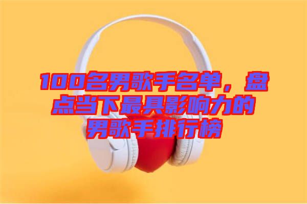100名男歌手名單，盤(pán)點(diǎn)當(dāng)下最具影響力的男歌手排行榜