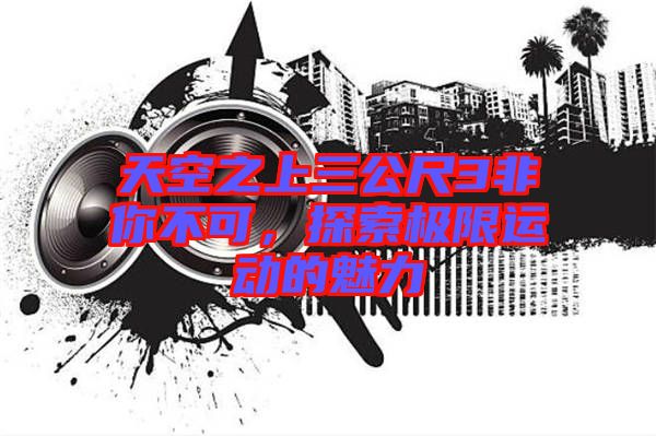 天空之上三公尺3非你不可，探索極限運(yùn)動(dòng)的魅力