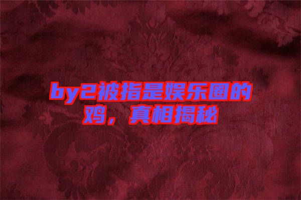 by2被指是娛樂圈的雞，真相揭秘