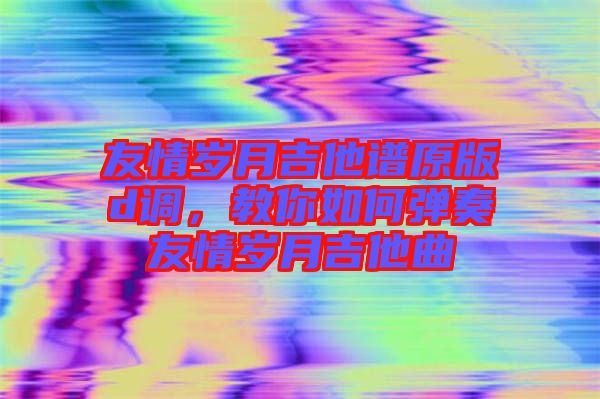 友情歲月吉他譜原版d調(diào)，教你如何彈奏友情歲月吉他曲