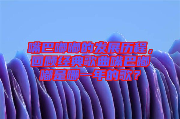 嘴巴嘟嘟的發(fā)展歷程，回顧經(jīng)典歌曲嘴巴嘟嘟是哪一年的歌？