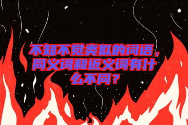 不知不覺類似的詞語，同義詞和近義詞有什么不同？