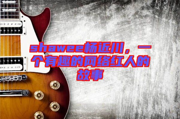shawee楊近川，一個(gè)有趣的網(wǎng)絡(luò)紅人的故事