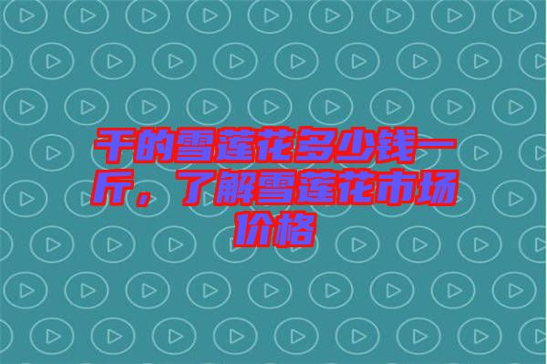 干的雪蓮花多少錢一斤，了解雪蓮花市場價格