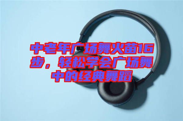 中老年廣場(chǎng)舞火苗16步，輕松學(xué)會(huì)廣場(chǎng)舞中的經(jīng)典舞蹈