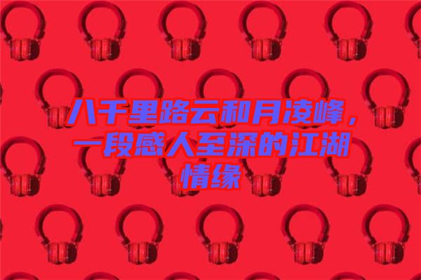 八千里路云和月凌峰，一段感人至深的江湖情緣