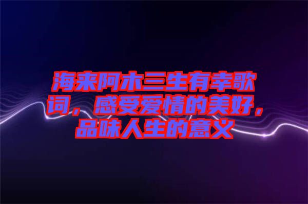 海來阿木三生有幸歌詞，感受愛情的美好，品味人生的意義