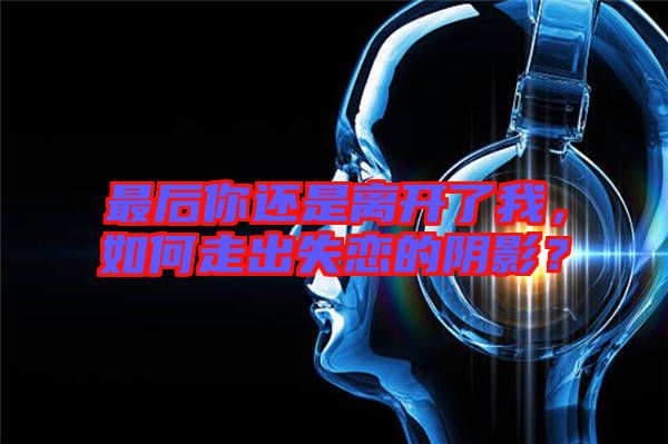 最后你還是離開了我，如何走出失戀的陰影？