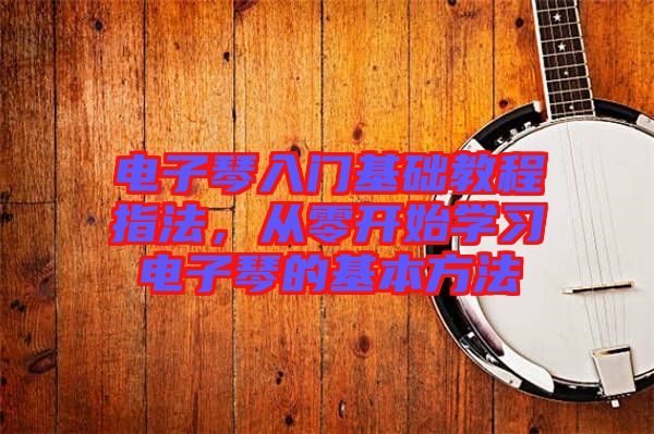 電子琴入門基礎(chǔ)教程指法，從零開始學(xué)習(xí)電子琴的基本方法