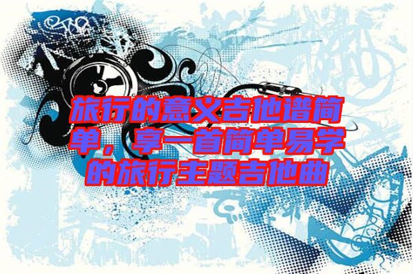 旅行的意義吉他譜簡(jiǎn)單，享一首簡(jiǎn)單易學(xué)的旅行主題吉他曲