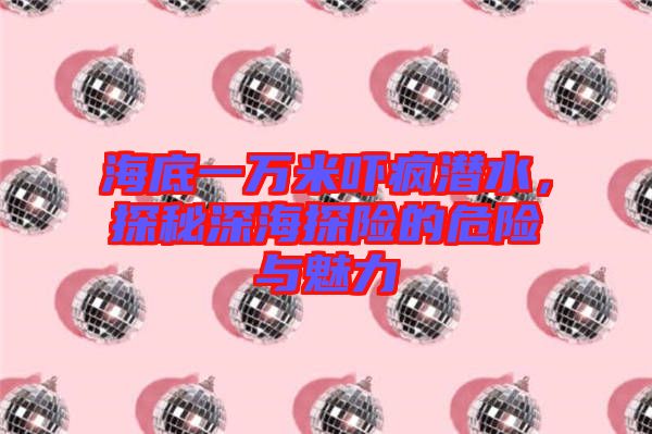 海底一萬米嚇瘋潛水，探秘深海探險的危險與魅力