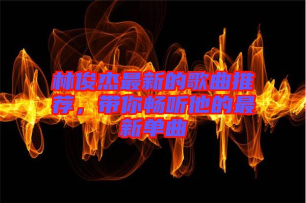 林俊杰最新的歌曲推薦，帶你暢聽他的最新單曲