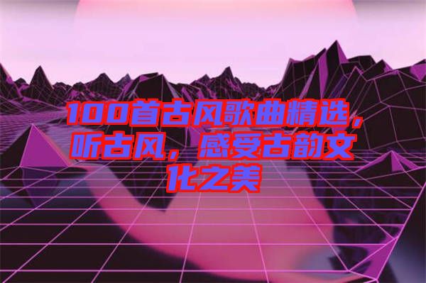 100首古風(fēng)歌曲精選，聽古風(fēng)，感受古韻文化之美