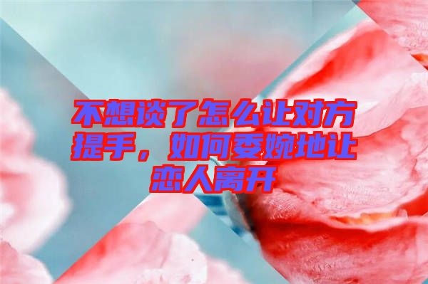 不想談了怎么讓對方提手，如何委婉地讓戀人離開