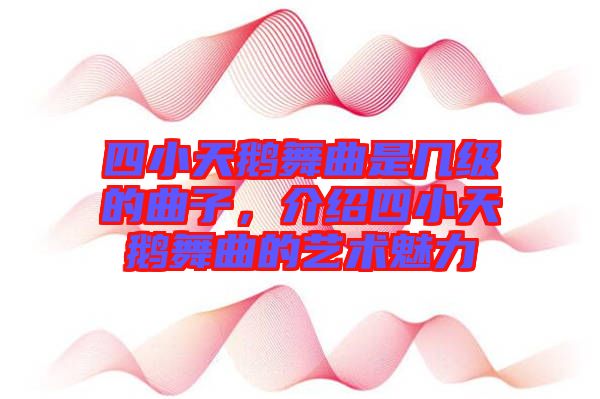 四小天鵝舞曲是幾級(jí)的曲子，介紹四小天鵝舞曲的藝術(shù)魅力