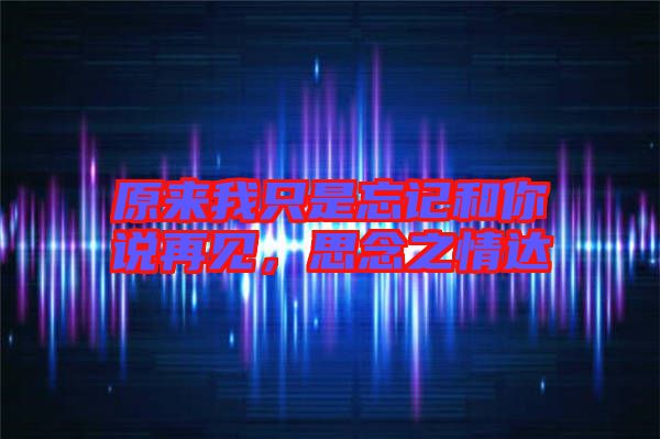 原來我只是忘記和你說再見，思念之情達