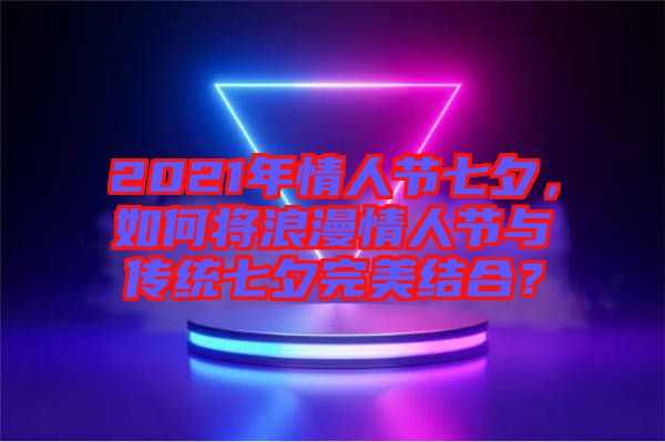 2021年情人節(jié)七夕，如何將浪漫情人節(jié)與傳統(tǒng)七夕完美結合？