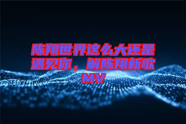 陳翔世界這么大還是遇見你，解陳翔新歌MV