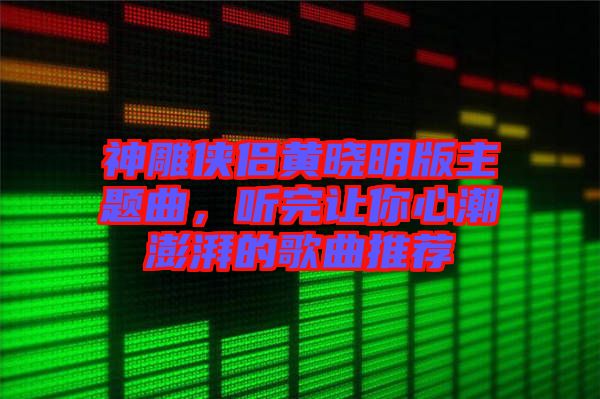 神雕俠侶黃曉明版主題曲，聽完讓你心潮澎湃的歌曲推薦