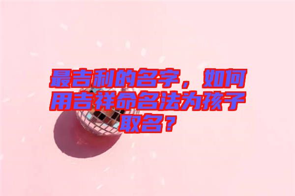 最吉利的名字，如何用吉祥命名法為孩子取名？
