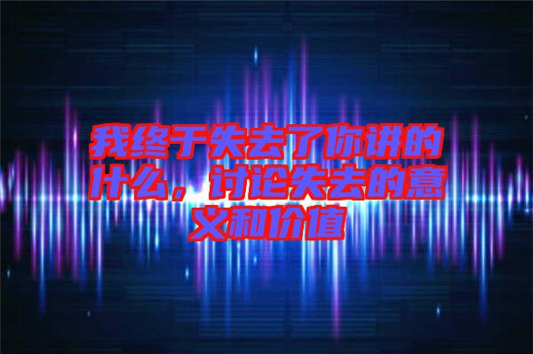 我終于失去了你講的什么，討論失去的意義和價值