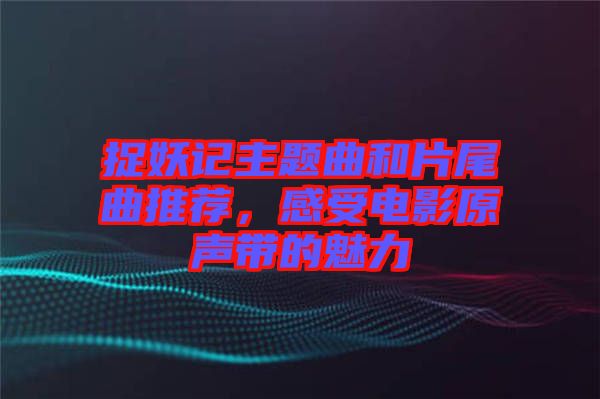 捉妖記主題曲和片尾曲推薦，感受電影原聲帶的魅力