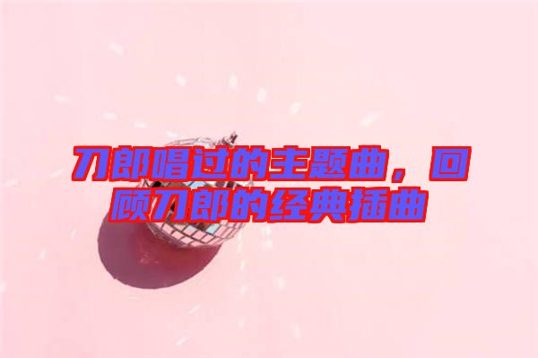 刀郎唱過的主題曲，回顧刀郎的經(jīng)典插曲