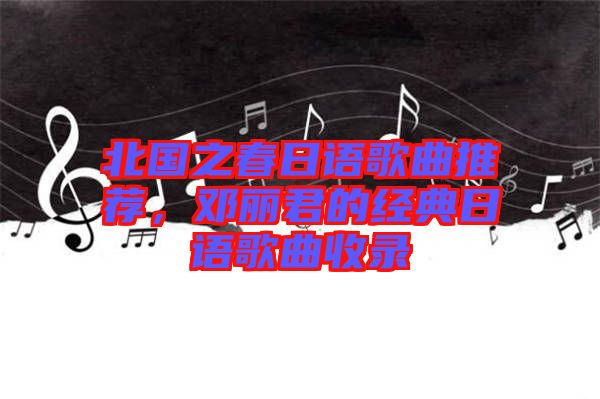北國之春日語歌曲推薦，鄧麗君的經(jīng)典日語歌曲收錄