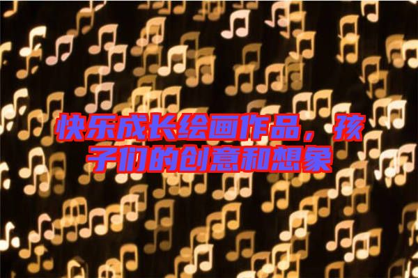 快樂(lè)成長(zhǎng)繪畫作品，孩子們的創(chuàng)意和想象