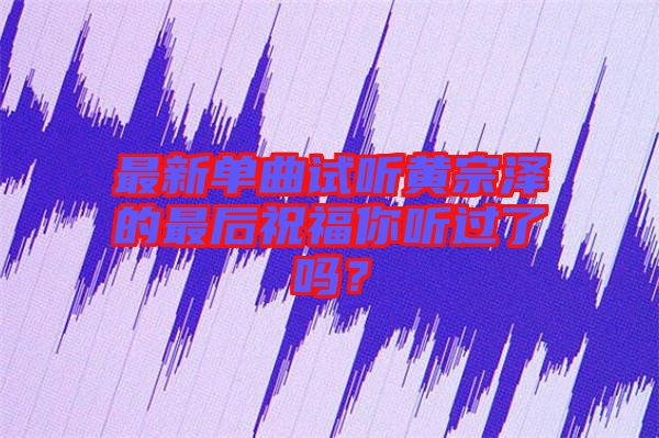 最新單曲試聽(tīng)黃宗澤的最后祝福你聽(tīng)過(guò)了嗎？