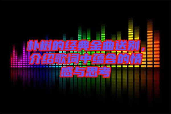 樸樹的經(jīng)典金曲送別，介紹歌詞中蘊含的情感與思考