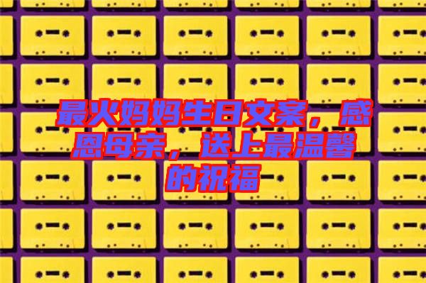 最火媽媽生日文案，感恩母親，送上最溫馨的祝福