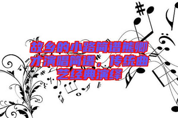 故鄉(xiāng)的小路簡(jiǎn)譜熊卿才演唱簡(jiǎn)譜，傳統(tǒng)曲藝經(jīng)典演繹