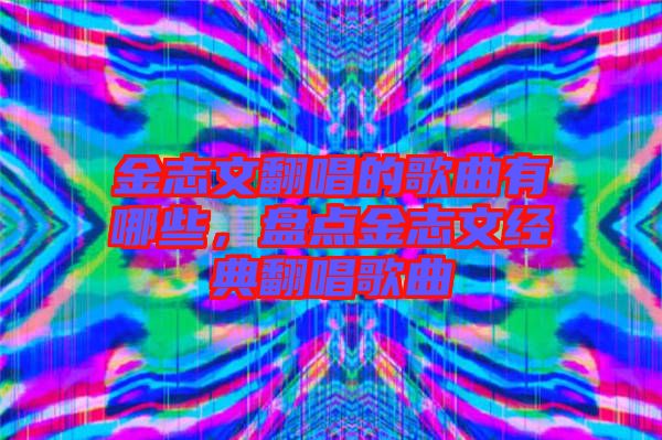金志文翻唱的歌曲有哪些，盤(pán)點(diǎn)金志文經(jīng)典翻唱歌曲