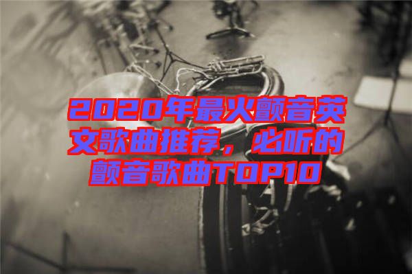 2020年最火顫音英文歌曲推薦，必聽的顫音歌曲TOP10