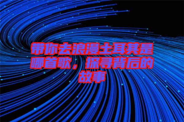帶你去浪漫土耳其是哪首歌，探尋背后的故事