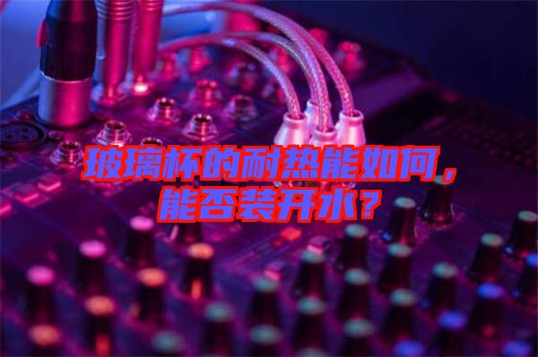 玻璃杯的耐熱能如何，能否裝開水？