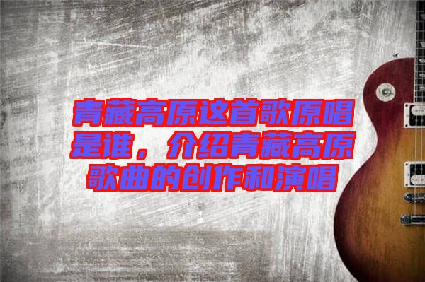 青藏高原這首歌原唱是誰，介紹青藏高原歌曲的創(chuàng)作和演唱