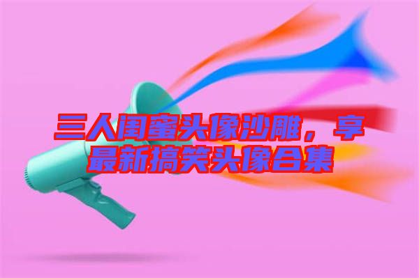 三人閨蜜頭像沙雕，享最新搞笑頭像合集
