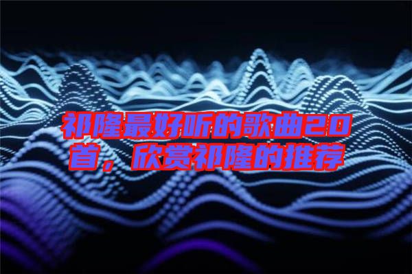 祁隆最好聽的歌曲20首，欣賞祁隆的推薦