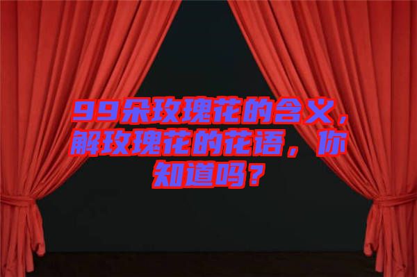 99朵玫瑰花的含義，解玫瑰花的花語(yǔ)，你知道嗎？