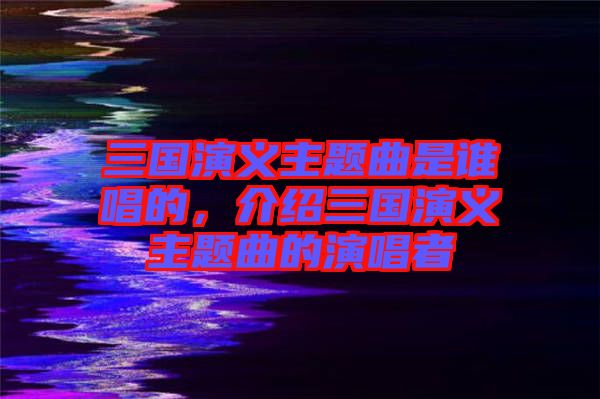 三國(guó)演義主題曲是誰(shuí)唱的，介紹三國(guó)演義主題曲的演唱者