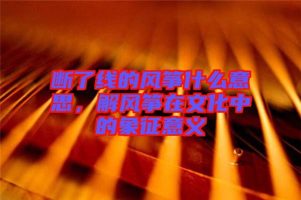 斷了線的風(fēng)箏什么意思，解風(fēng)箏在文化中的象征意義