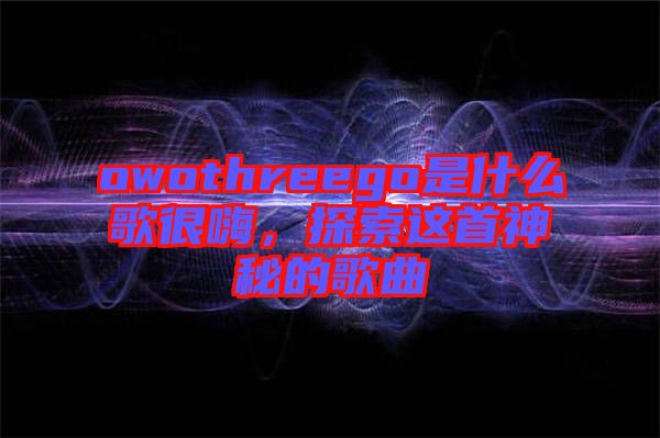 owothreego是什么歌很嗨，探索這首神秘的歌曲
