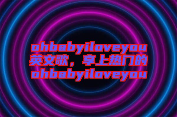 ohbabyiloveyou英文歌，享上熱門的ohbabyiloveyou