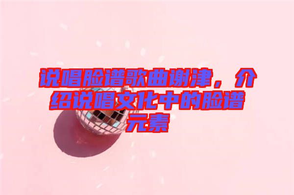 說(shuō)唱臉譜歌曲謝津，介紹說(shuō)唱文化中的臉譜元素