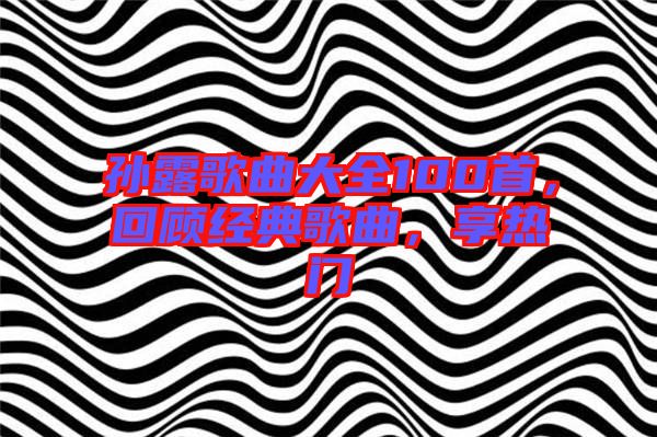 孫露歌曲大全100首，回顧經(jīng)典歌曲，享熱門